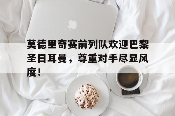 莫德里奇赛前列队欢迎巴黎圣日耳曼，尊重对手尽显风度！