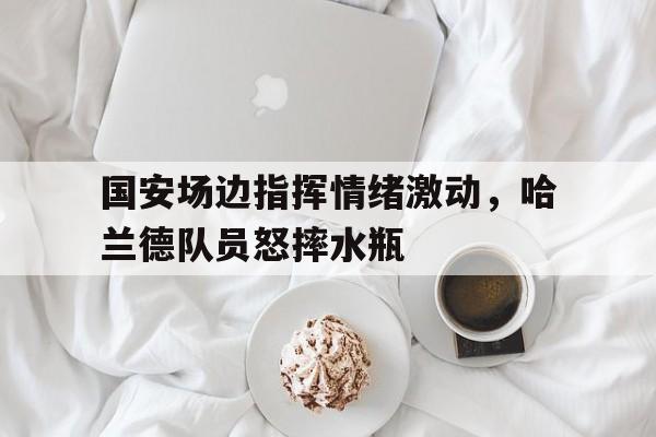 国安场边指挥情绪激动，哈兰德队员怒摔水瓶哈兰德为什么不踢世界杯