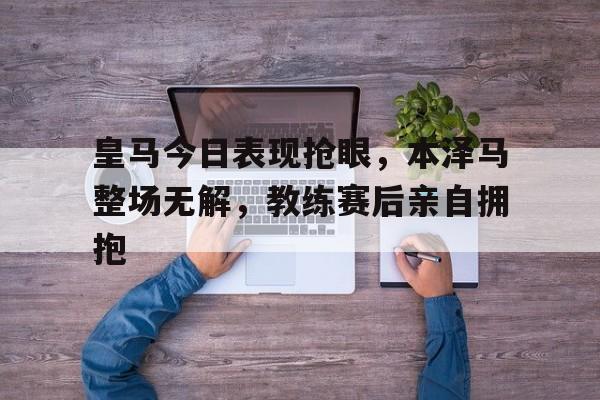 皇马今日表现抢眼，本泽马整场无解，教练赛后亲自拥抱皇马球员本泽马